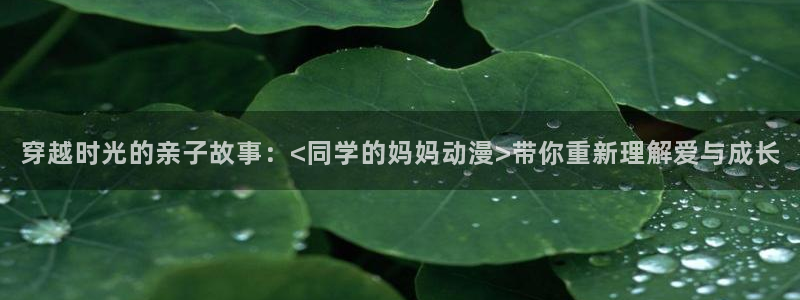 lovestage漫画免费阅读：穿越时光的亲子故事：<同学的妈妈动漫>带你重新理解爱与成长