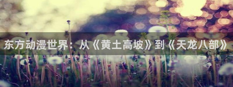 age漫画网：东方动漫世界：从《黄土高坡》到《天龙八部》