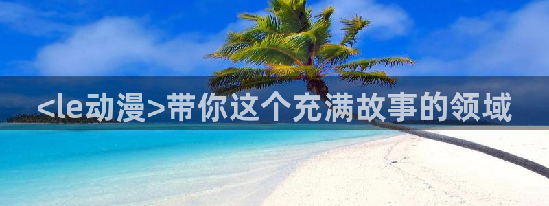 backstage韩漫免费观看：<le动漫>带你这个充满故事的领域